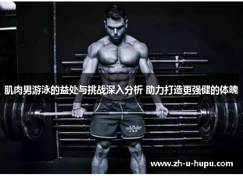 肌肉男游泳的益处与挑战深入分析 助力打造更强健的体魄 肌肉男游泳的益处与挑战深入分析 助力打造更强健的体魄