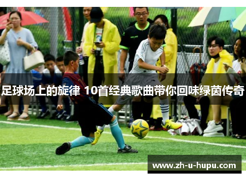 足球场上的旋律 10首经典歌曲带你回味绿茵传奇 足球场上的旋律 10首经典歌曲带你回味绿茵传奇