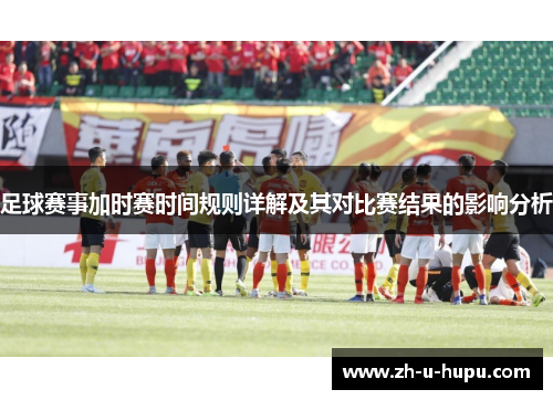 足球赛事加时赛时间规则详解及其对比赛结果的影响分析 足球赛事加时赛时间规则详解及其对比赛结果的影响分析