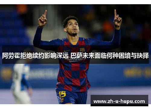 阿劳霍拒绝续约影响深远 巴萨未来面临何种困境与抉择