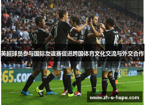 英超球员参与国际友谊赛促进跨国体育文化交流与外交合作 英超球员参与国际友谊赛促进跨国体育文化交流与外交合作