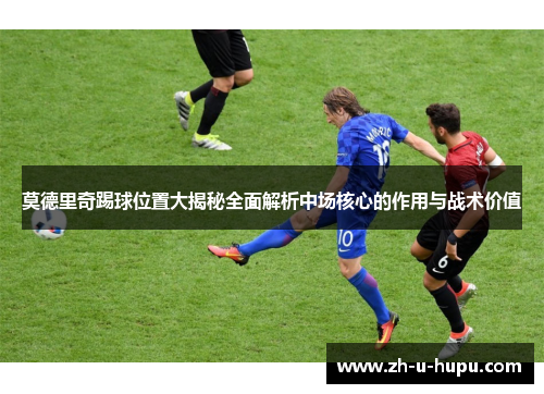 莫德里奇踢球位置大揭秘全面解析中场核心的作用与战术价值 莫德里奇踢球位置大揭秘全面解析中场核心的作用与战术价值