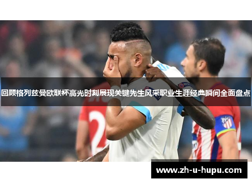 回顾格列兹曼欧联杯高光时刻展现关键先生风采职业生涯经典瞬间全面盘点