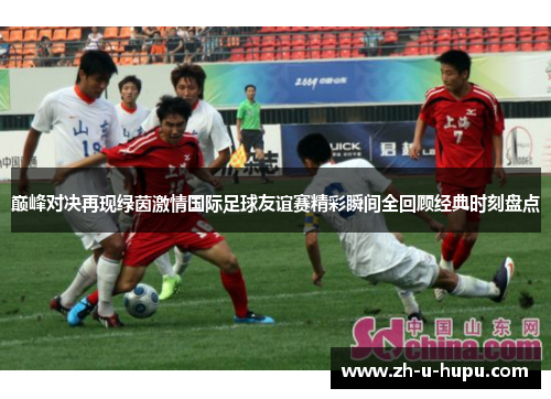 巅峰对决再现绿茵激情国际足球友谊赛精彩瞬间全回顾经典时刻盘点