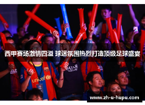 西甲赛场激情四溢 球迷氛围热烈打造顶级足球盛宴 西甲赛场激情四溢 球迷氛围热烈打造顶级足球盛宴