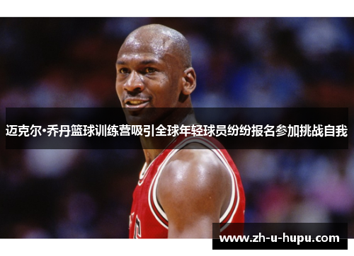 迈克尔·乔丹篮球训练营吸引全球年轻球员纷纷报名参加挑战自我