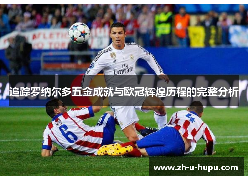 追踪罗纳尔多五金成就与欧冠辉煌历程的完整分析 追踪罗纳尔多五金成就与欧冠辉煌历程的完整分析