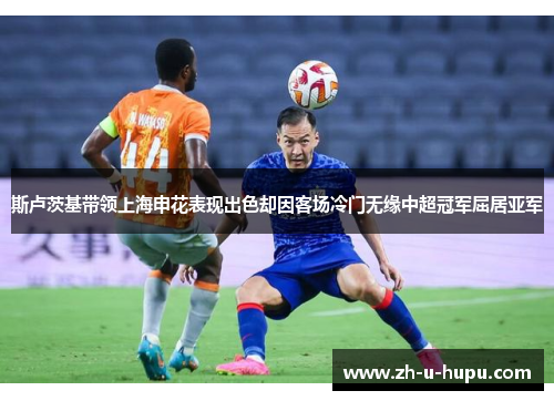 斯卢茨基带领上海申花表现出色却因客场冷门无缘中超冠军屈居亚军 斯卢茨基带领上海申花表现出色却因客场冷门无缘中超冠军屈居亚军