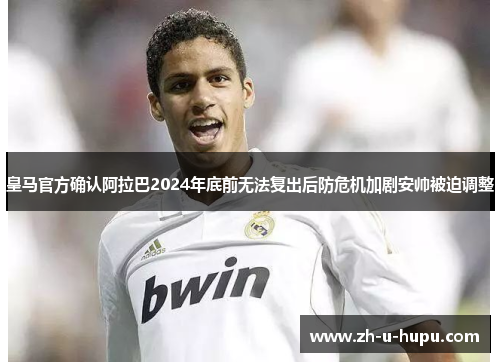 皇马官方确认阿拉巴2024年底前无法复出后防危机加剧安帅被迫调整