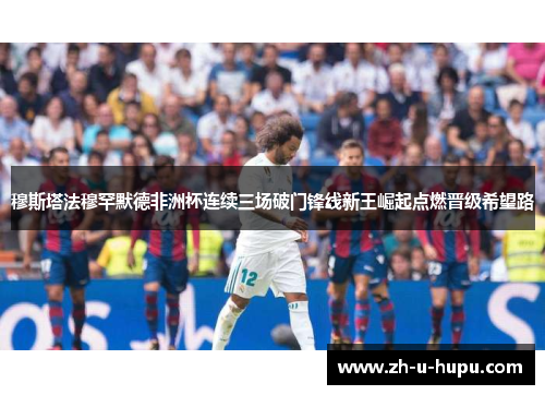 穆斯塔法穆罕默德非洲杯连续三场破门锋线新王崛起点燃晋级希望路 穆斯塔法穆罕默德非洲杯连续三场破门锋线新王崛起点燃晋级希望路