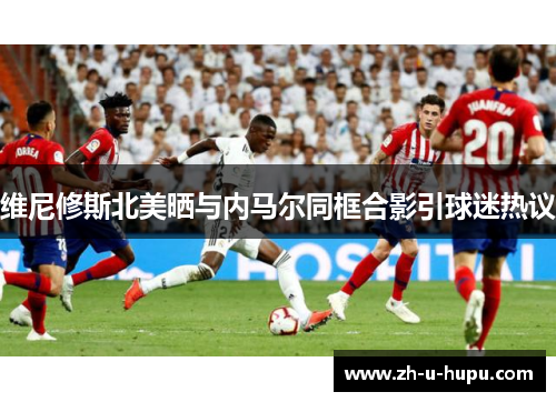 维尼修斯北美晒与内马尔同框合影引球迷热议 维尼修斯北美晒与内马尔同框合影引球迷热议