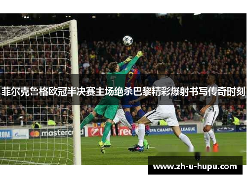 菲尔克鲁格欧冠半决赛主场绝杀巴黎精彩爆射书写传奇时刻 菲尔克鲁格欧冠半决赛主场绝杀巴黎精彩爆射书写传奇时刻