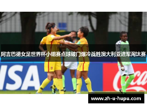 阿吉巴德女足世界杯小组赛点球破门爆冷战胜澳大利亚进军淘汰赛