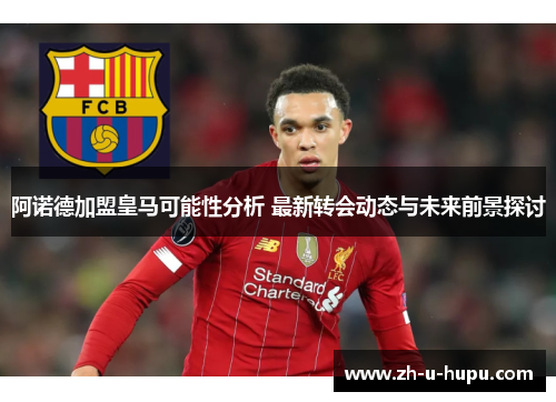 阿诺德加盟皇马可能性分析 最新转会动态与未来前景探讨