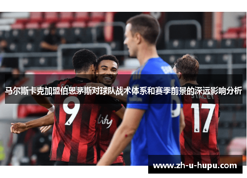 马尔斯卡克加盟伯恩茅斯对球队战术体系和赛季前景的深远影响分析