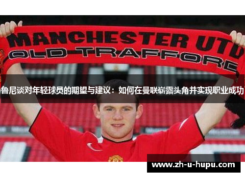 鲁尼谈对年轻球员的期望与建议：如何在曼联崭露头角并实现职业成功