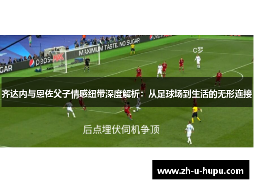齐达内与恩佐父子情感纽带深度解析：从足球场到生活的无形连接