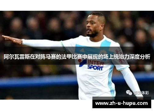 阿尔瓦雷斯在对阵马赛的法甲比赛中展现的场上统治力深度分析