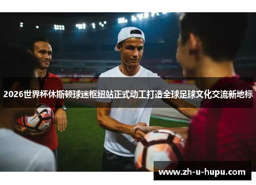 2026世界杯休斯顿球迷枢纽站正式动工打造全球足球文化交流新地标 2026世界杯休斯顿球迷枢纽站正式动工打造全球足球文化交流新地标