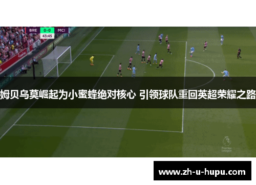 姆贝乌莫崛起为小蜜蜂绝对核心 引领球队重回英超荣耀之路 姆贝乌莫崛起为小蜜蜂绝对核心 引领球队重回英超荣耀之路
